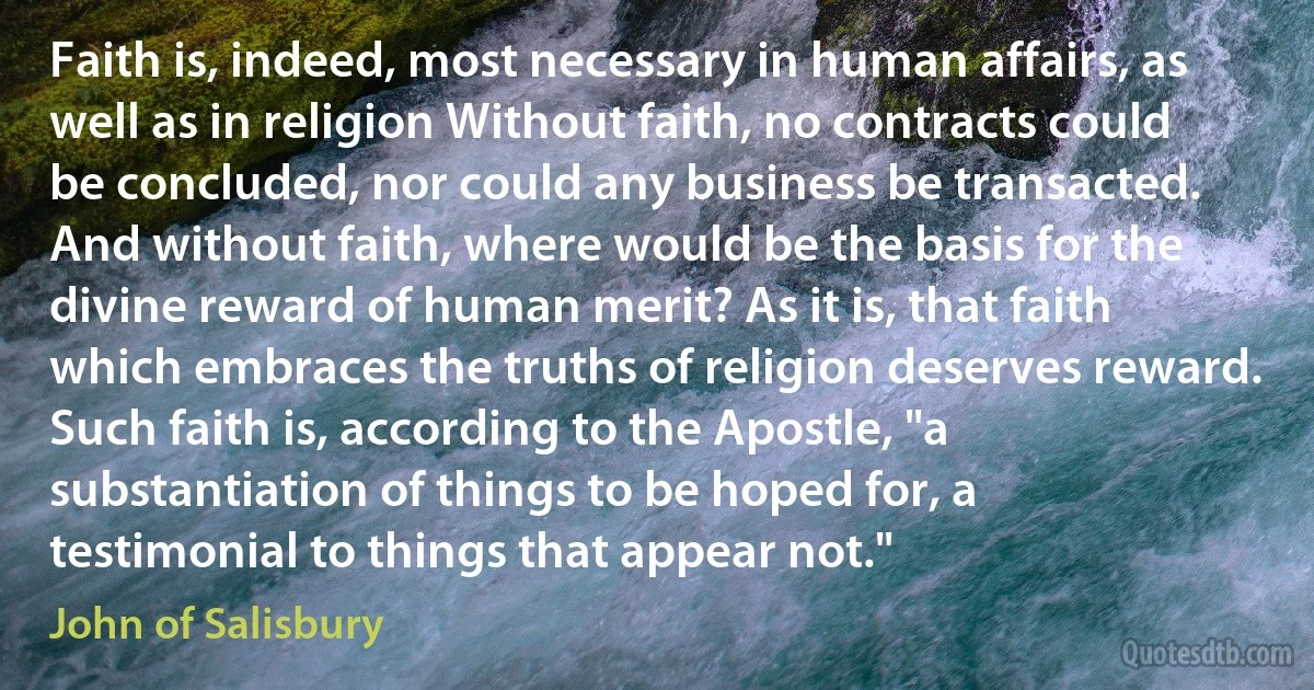 Faith is, indeed, most necessary in human affairs, as well as in religion Without faith, no contracts could be concluded, nor could any business be transacted. And without faith, where would be the basis for the divine reward of human merit? As it is, that faith which embraces the truths of religion deserves reward. Such faith is, according to the Apostle, "a substantiation of things to be hoped for, a testimonial to things that appear not." (John of Salisbury)