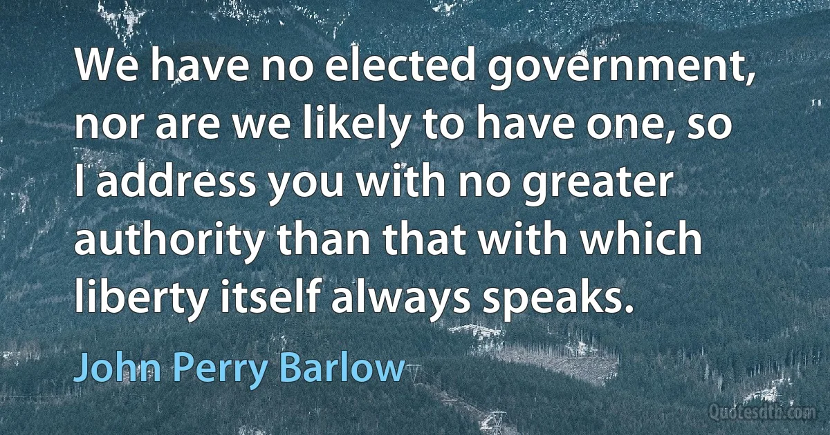 We have no elected government, nor are we likely to have one, so I address you with no greater authority than that with which liberty itself always speaks. (John Perry Barlow)