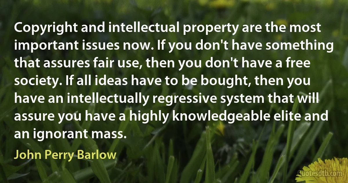 Copyright and intellectual property are the most important issues now. If you don't have something that assures fair use, then you don't have a free society. If all ideas have to be bought, then you have an intellectually regressive system that will assure you have a highly knowledgeable elite and an ignorant mass. (John Perry Barlow)