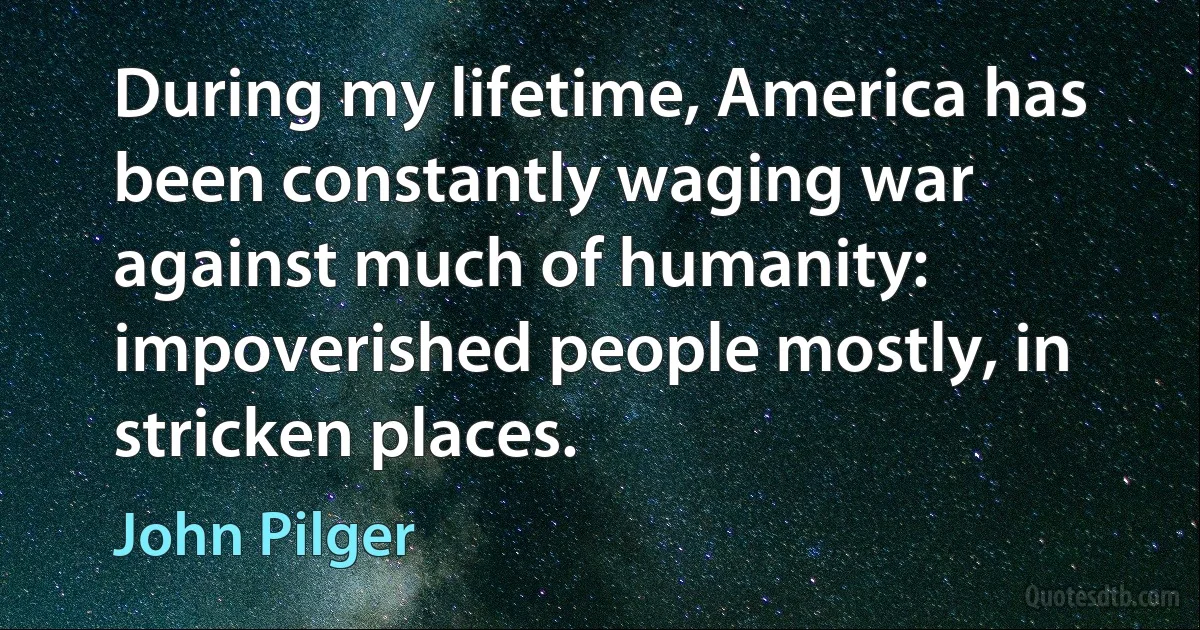 During my lifetime, America has been constantly waging war against much of humanity: impoverished people mostly, in stricken places. (John Pilger)