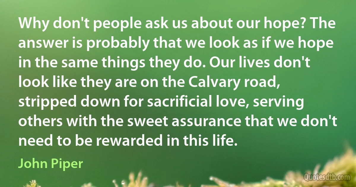 Why don't people ask us about our hope? The answer is probably that we look as if we hope in the same things they do. Our lives don't look like they are on the Calvary road, stripped down for sacrificial love, serving others with the sweet assurance that we don't need to be rewarded in this life. (John Piper)