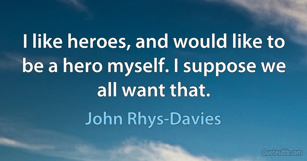 I like heroes, and would like to be a hero myself. I suppose we all want that. (John Rhys-Davies)