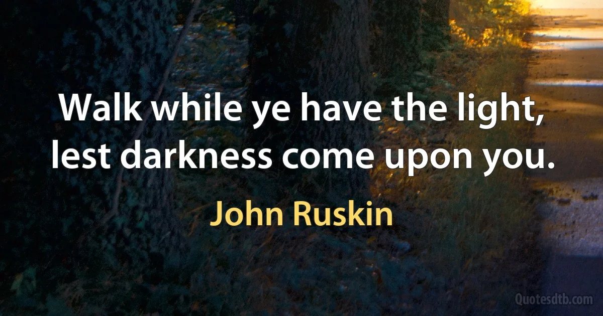 Walk while ye have the light, lest darkness come upon you. (John Ruskin)