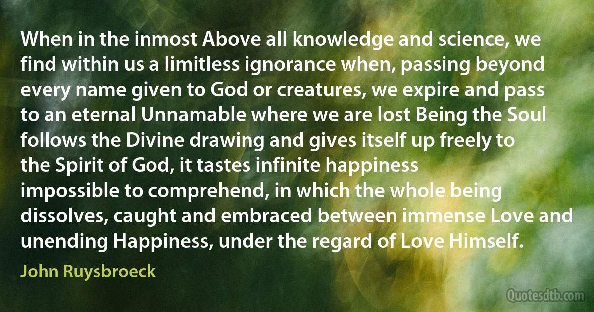 When in the inmost Above all knowledge and science, we find within us a limitless ignorance when, passing beyond every name given to God or creatures, we expire and pass to an eternal Unnamable where we are lost Being the Soul follows the Divine drawing and gives itself up freely to the Spirit of God, it tastes infinite happiness impossible to comprehend, in which the whole being dissolves, caught and embraced between immense Love and unending Happiness, under the regard of Love Himself. (John Ruysbroeck)