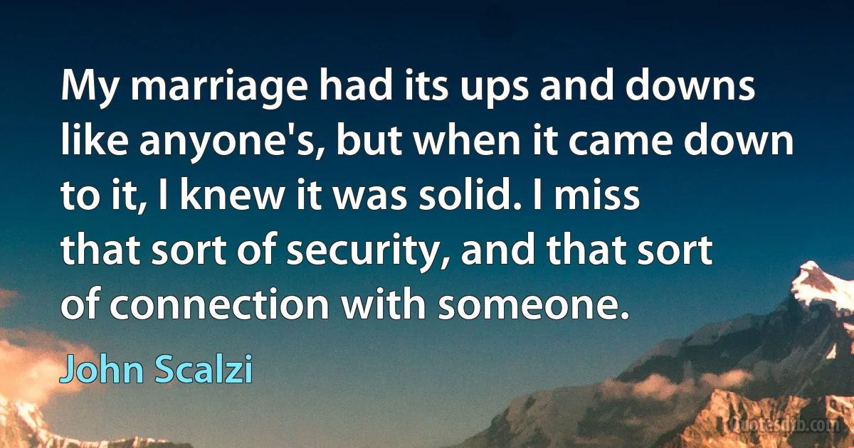 My marriage had its ups and downs like anyone's, but when it came down to it, I knew it was solid. I miss that sort of security, and that sort of connection with someone. (John Scalzi)