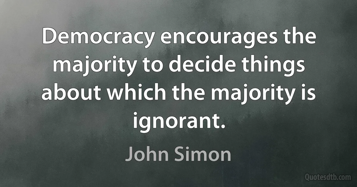 Democracy encourages the majority to decide things about which the majority is ignorant. (John Simon)