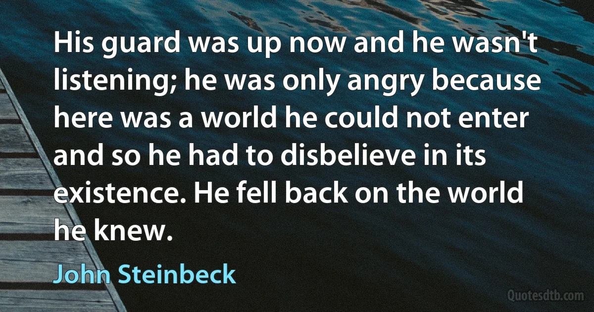 His guard was up now and he wasn't listening; he was only angry because here was a world he could not enter and so he had to disbelieve in its existence. He fell back on the world he knew. (John Steinbeck)