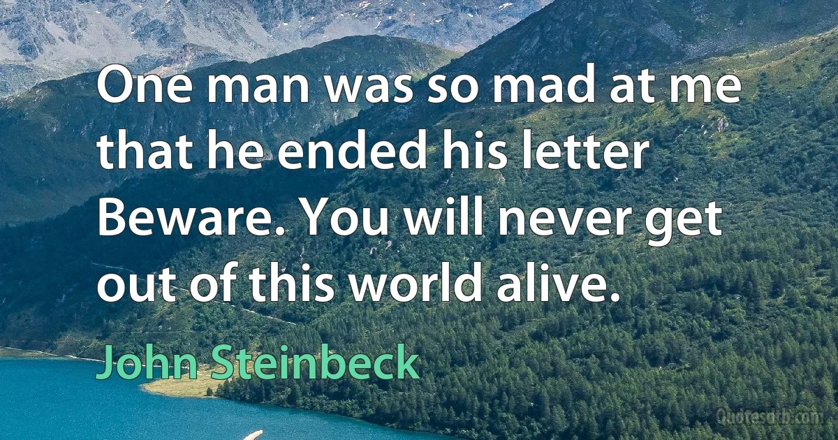 One man was so mad at me that he ended his letter Beware. You will never get out of this world alive. (John Steinbeck)