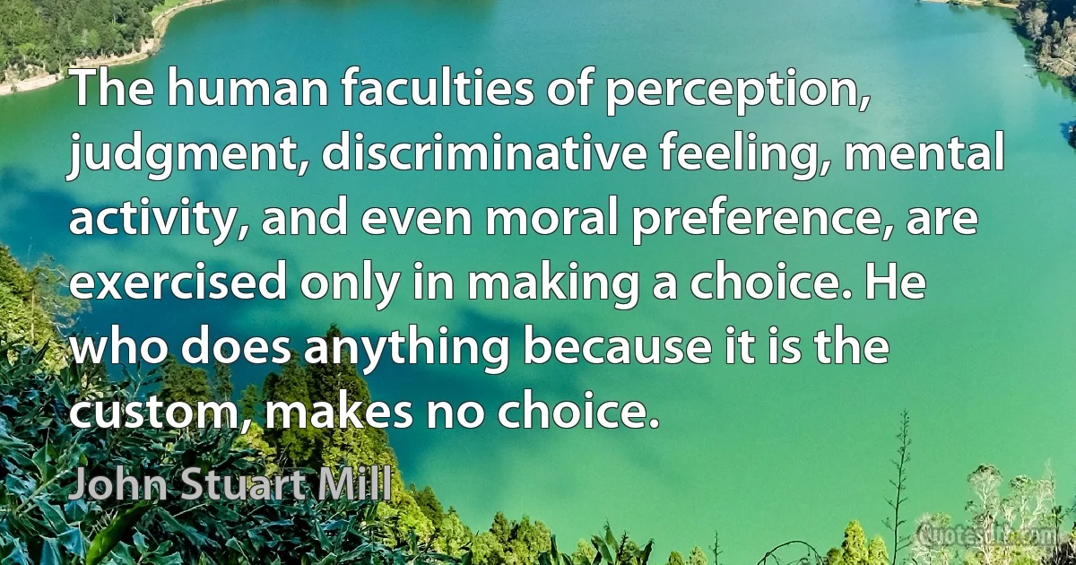 The human faculties of perception, judgment, discriminative feeling, mental activity, and even moral preference, are exercised only in making a choice. He who does anything because it is the custom, makes no choice. (John Stuart Mill)