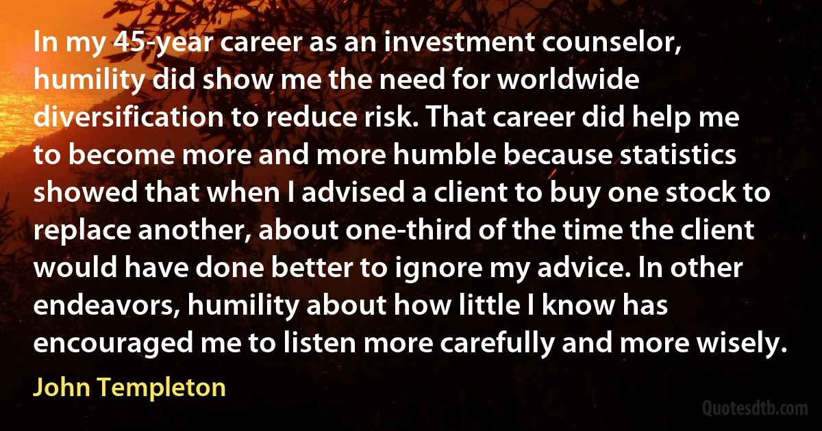 In my 45-year career as an investment counselor, humility did show me the need for worldwide diversification to reduce risk. That career did help me to become more and more humble because statistics showed that when I advised a client to buy one stock to replace another, about one-third of the time the client would have done better to ignore my advice. In other endeavors, humility about how little I know has encouraged me to listen more carefully and more wisely. (John Templeton)