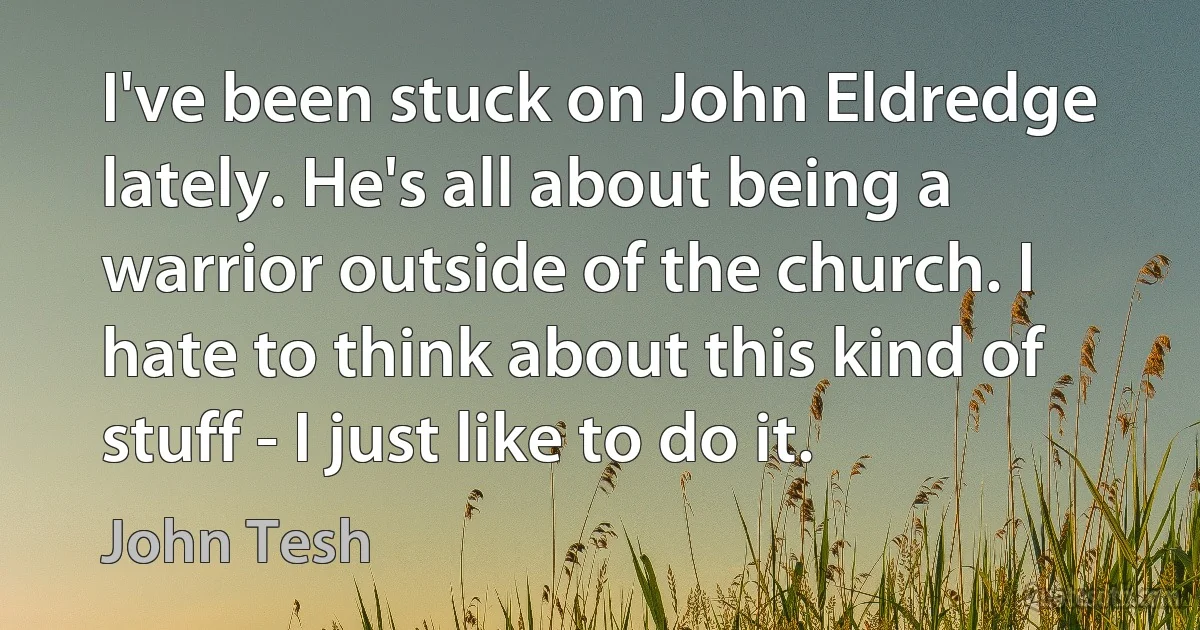 I've been stuck on John Eldredge lately. He's all about being a warrior outside of the church. I hate to think about this kind of stuff - I just like to do it. (John Tesh)