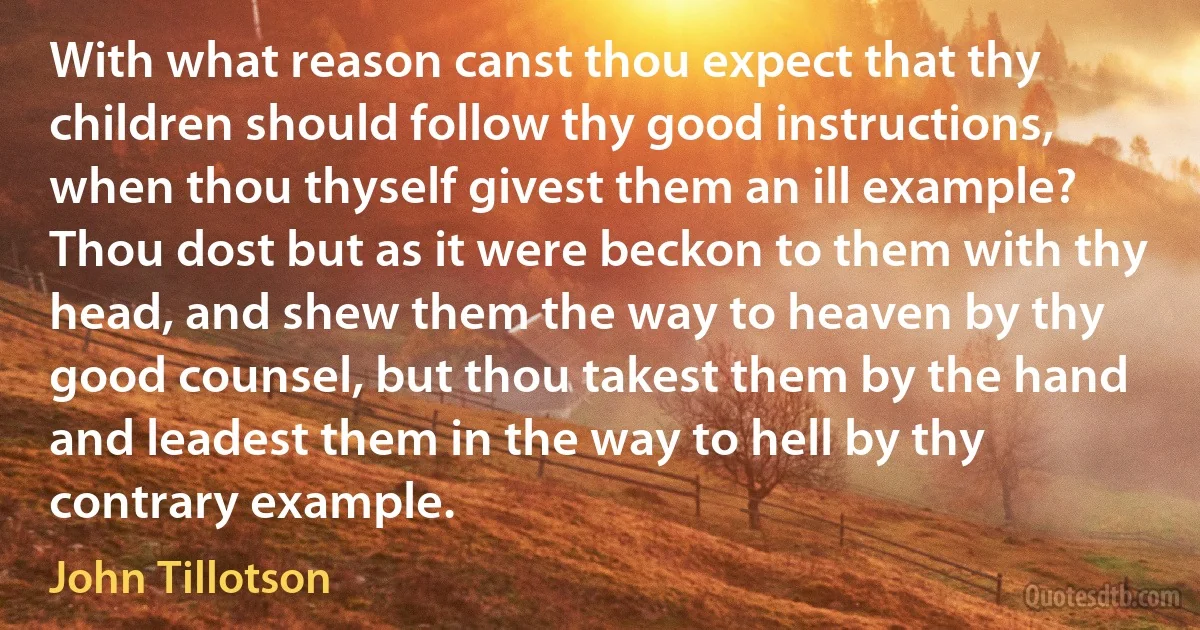 With what reason canst thou expect that thy children should follow thy good instructions, when thou thyself givest them an ill example? Thou dost but as it were beckon to them with thy head, and shew them the way to heaven by thy good counsel, but thou takest them by the hand and leadest them in the way to hell by thy contrary example. (John Tillotson)