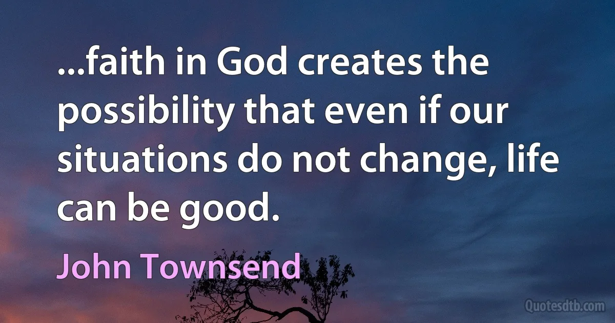 ...faith in God creates the possibility that even if our situations do not change, life can be good. (John Townsend)