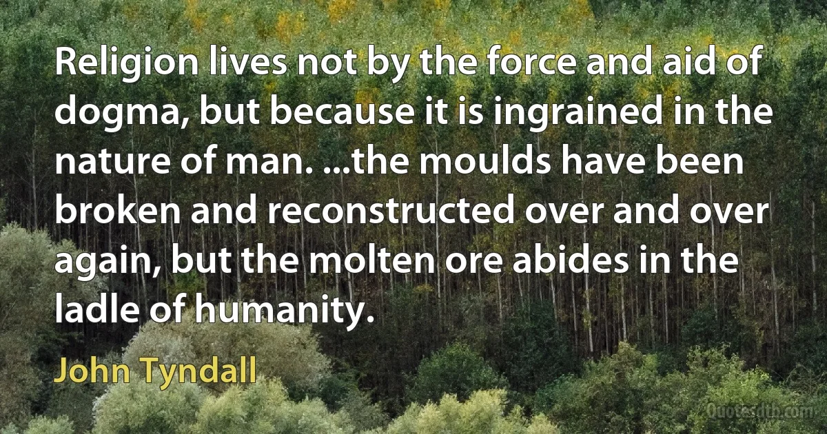 Religion lives not by the force and aid of dogma, but because it is ingrained in the nature of man. ...the moulds have been broken and reconstructed over and over again, but the molten ore abides in the ladle of humanity. (John Tyndall)