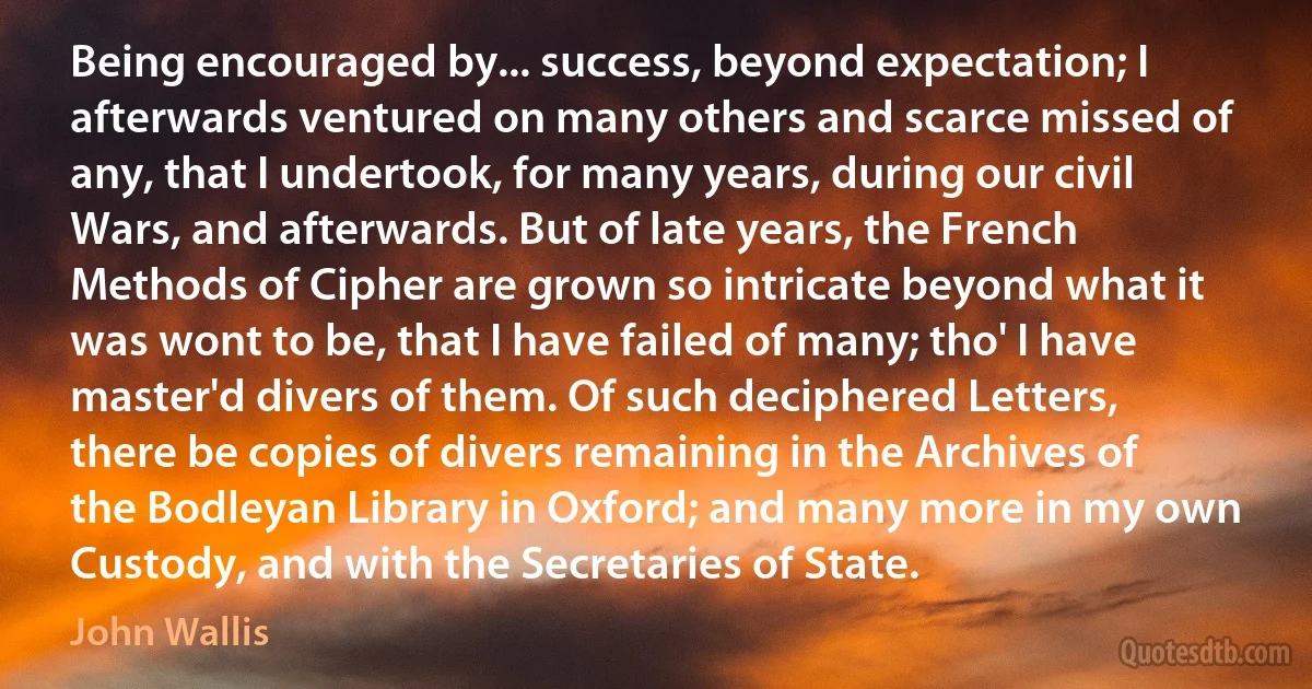 Being encouraged by... success, beyond expectation; I afterwards ventured on many others and scarce missed of any, that I undertook, for many years, during our civil Wars, and afterwards. But of late years, the French Methods of Cipher are grown so intricate beyond what it was wont to be, that I have failed of many; tho' I have master'd divers of them. Of such deciphered Letters, there be copies of divers remaining in the Archives of the Bodleyan Library in Oxford; and many more in my own Custody, and with the Secretaries of State. (John Wallis)