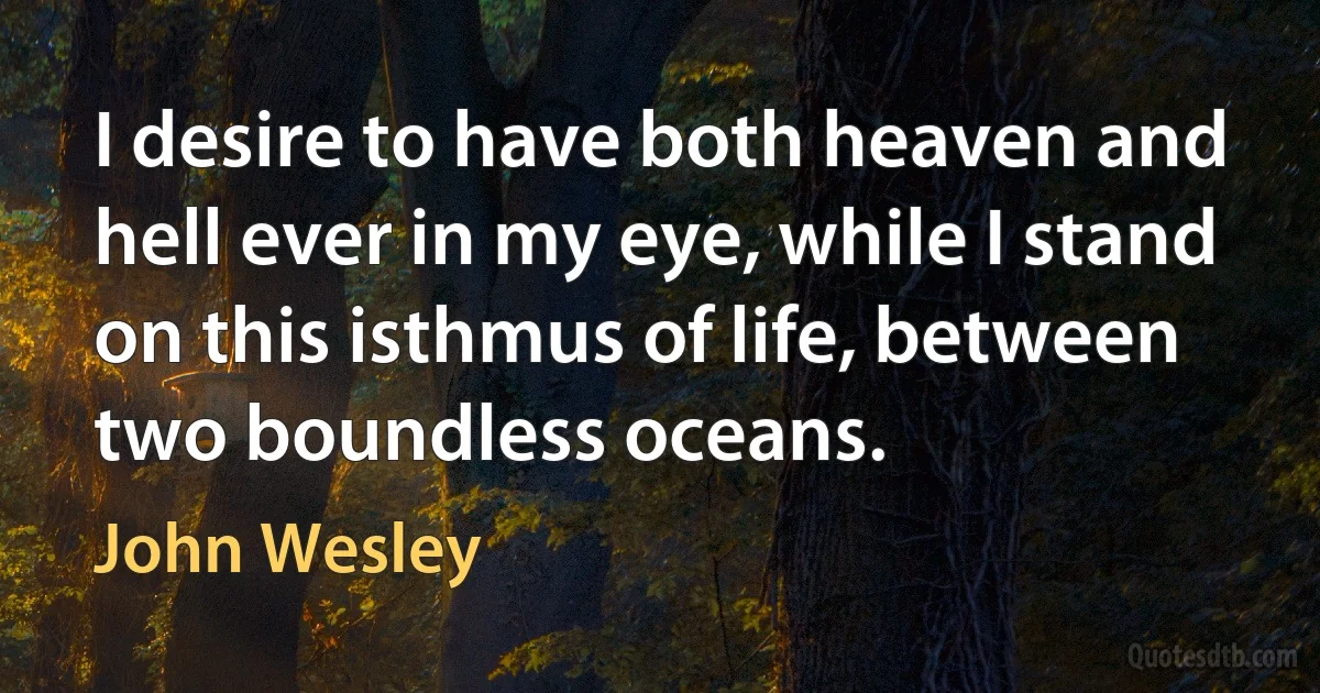 I desire to have both heaven and hell ever in my eye, while I stand on this isthmus of life, between two boundless oceans. (John Wesley)