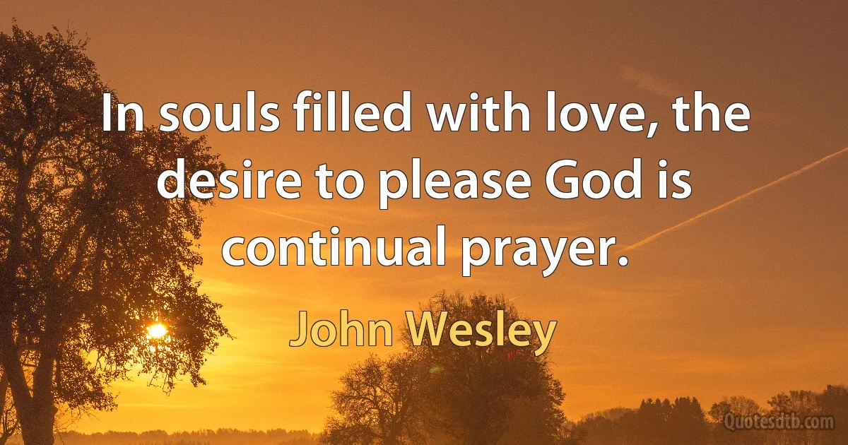 In souls filled with love, the desire to please God is continual prayer. (John Wesley)