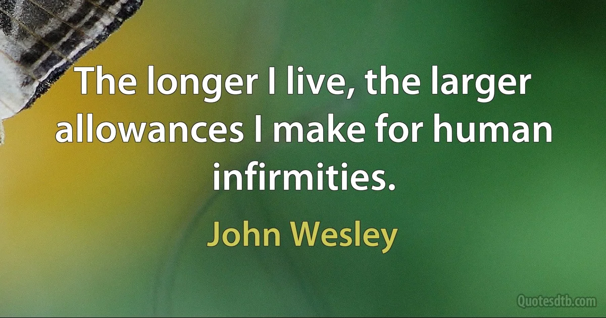 The longer I live, the larger allowances I make for human infirmities. (John Wesley)