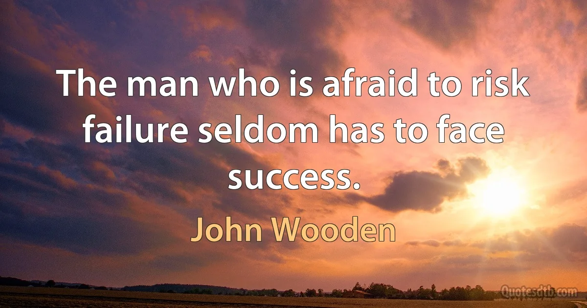 The man who is afraid to risk failure seldom has to face success. (John Wooden)