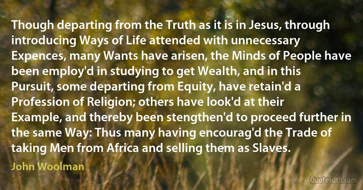 Though departing from the Truth as it is in Jesus, through introducing Ways of Life attended with unnecessary Expences, many Wants have arisen, the Minds of People have been employ'd in studying to get Wealth, and in this Pursuit, some departing from Equity, have retain'd a Profession of Religion; others have look'd at their Example, and thereby been stengthen'd to proceed further in the same Way: Thus many having encourag'd the Trade of taking Men from Africa and selling them as Slaves. (John Woolman)