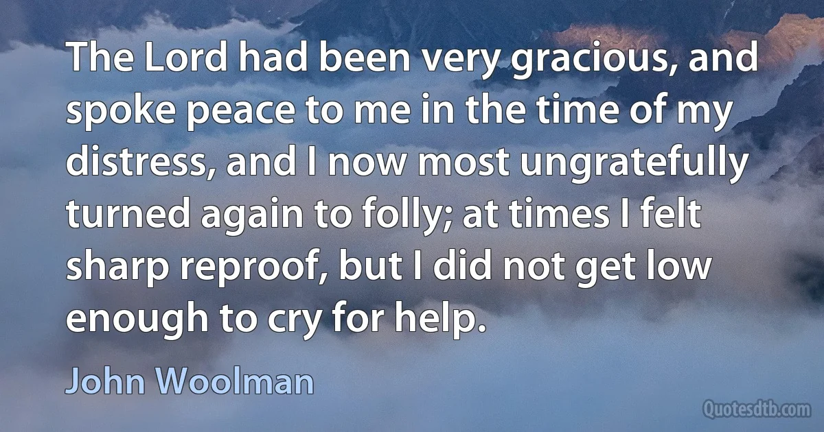 The Lord had been very gracious, and spoke peace to me in the time of my distress, and I now most ungratefully turned again to folly; at times I felt sharp reproof, but I did not get low enough to cry for help. (John Woolman)