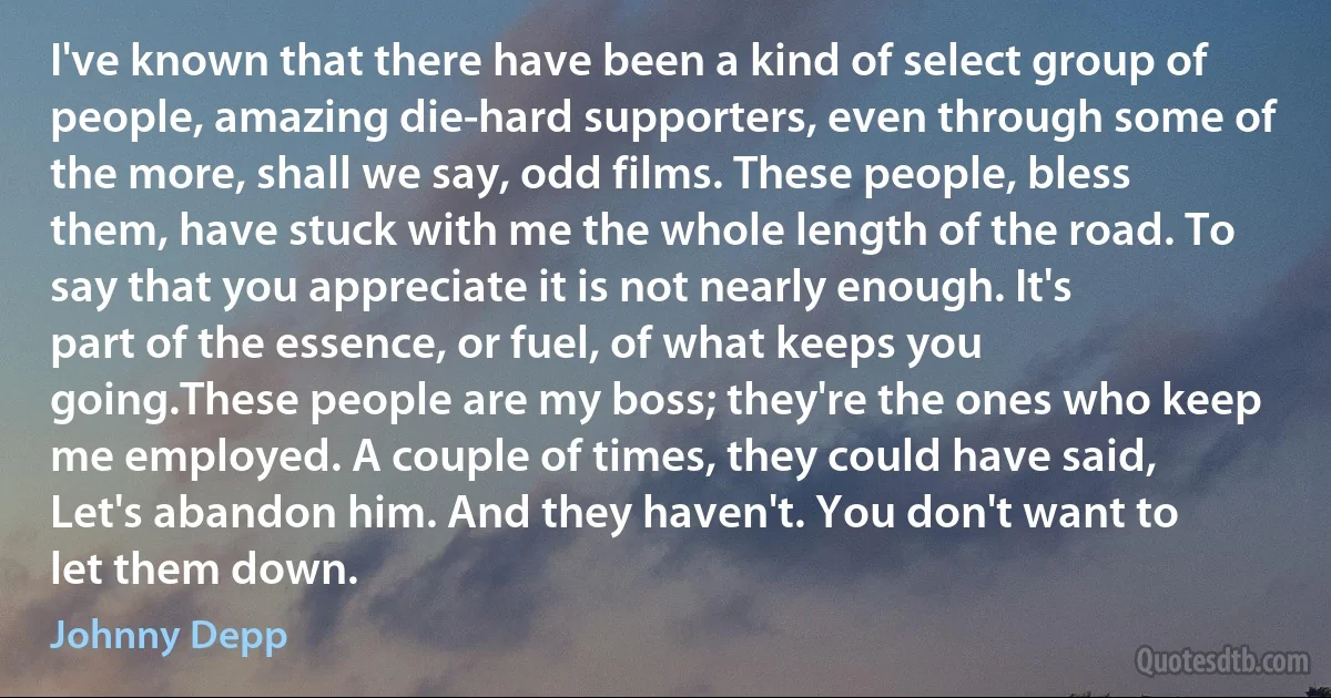 I've known that there have been a kind of select group of people, amazing die-hard supporters, even through some of the more, shall we say, odd films. These people, bless them, have stuck with me the whole length of the road. To say that you appreciate it is not nearly enough. It's part of the essence, or fuel, of what keeps you going.These people are my boss; they're the ones who keep me employed. A couple of times, they could have said, Let's abandon him. And they haven't. You don't want to let them down. (Johnny Depp)