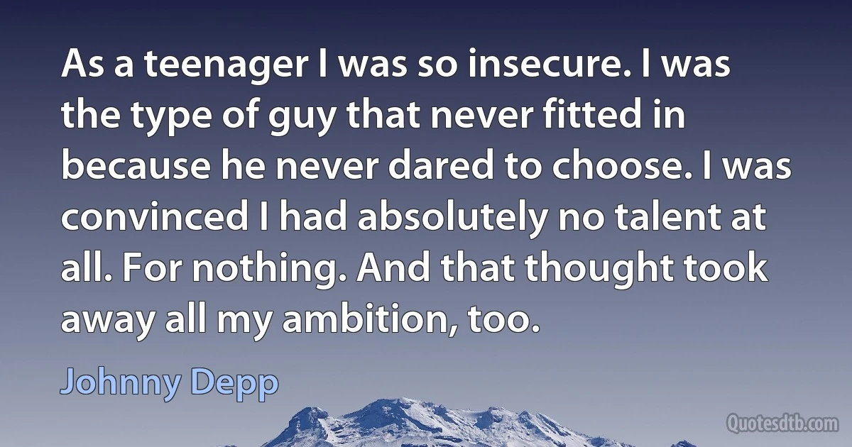 As a teenager I was so insecure. I was the type of guy that never fitted in because he never dared to choose. I was convinced I had absolutely no talent at all. For nothing. And that thought took away all my ambition, too. (Johnny Depp)