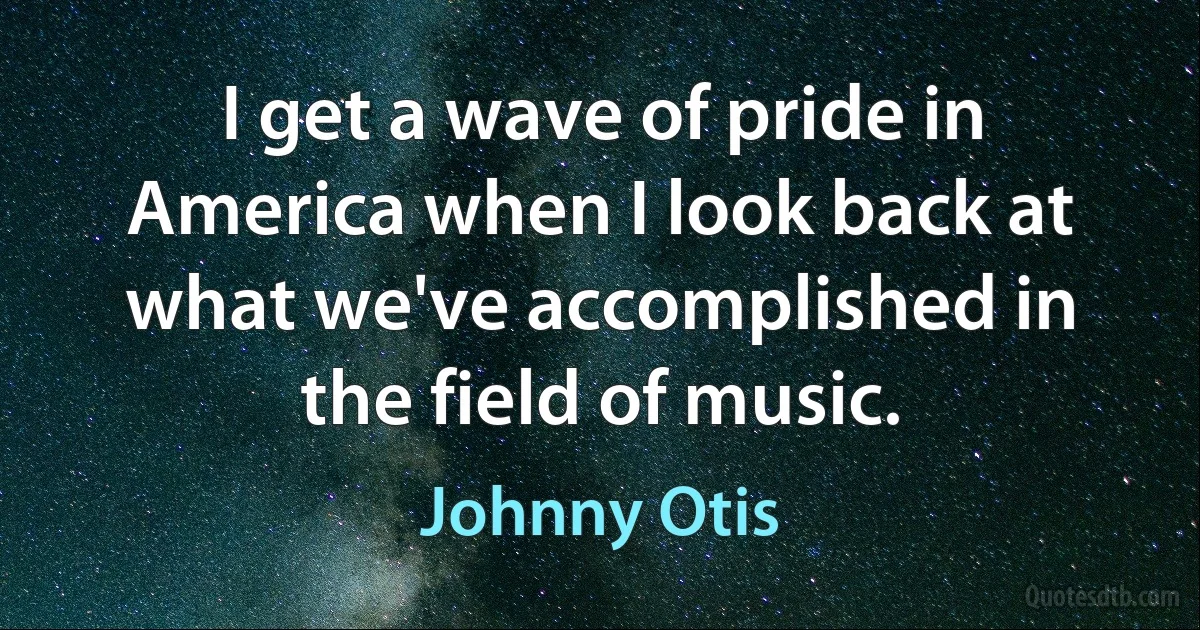 I get a wave of pride in America when I look back at what we've accomplished in the field of music. (Johnny Otis)