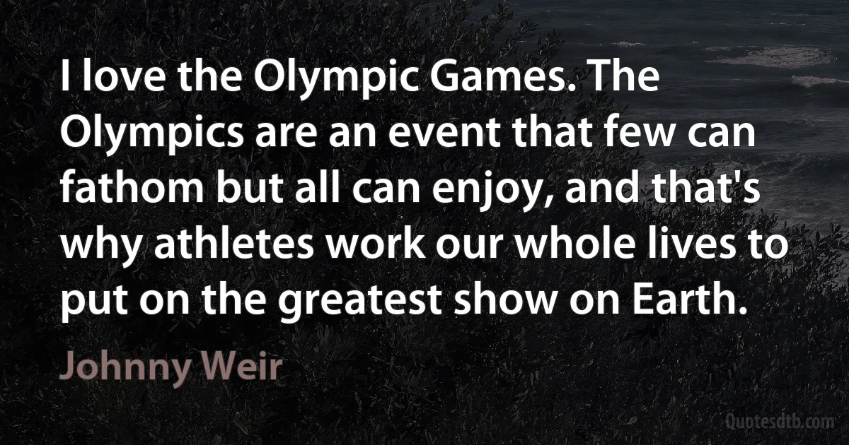 I love the Olympic Games. The Olympics are an event that few can fathom but all can enjoy, and that's why athletes work our whole lives to put on the greatest show on Earth. (Johnny Weir)