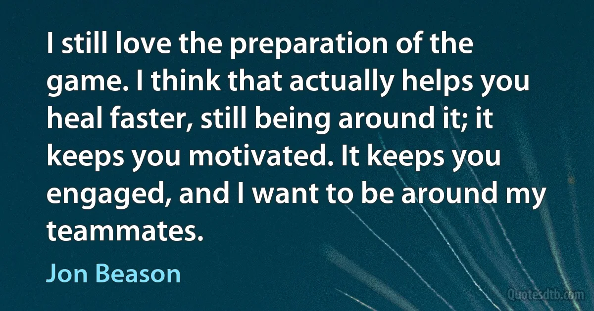 I still love the preparation of the game. I think that actually helps you heal faster, still being around it; it keeps you motivated. It keeps you engaged, and I want to be around my teammates. (Jon Beason)