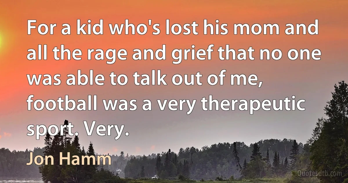 For a kid who's lost his mom and all the rage and grief that no one was able to talk out of me, football was a very therapeutic sport. Very. (Jon Hamm)