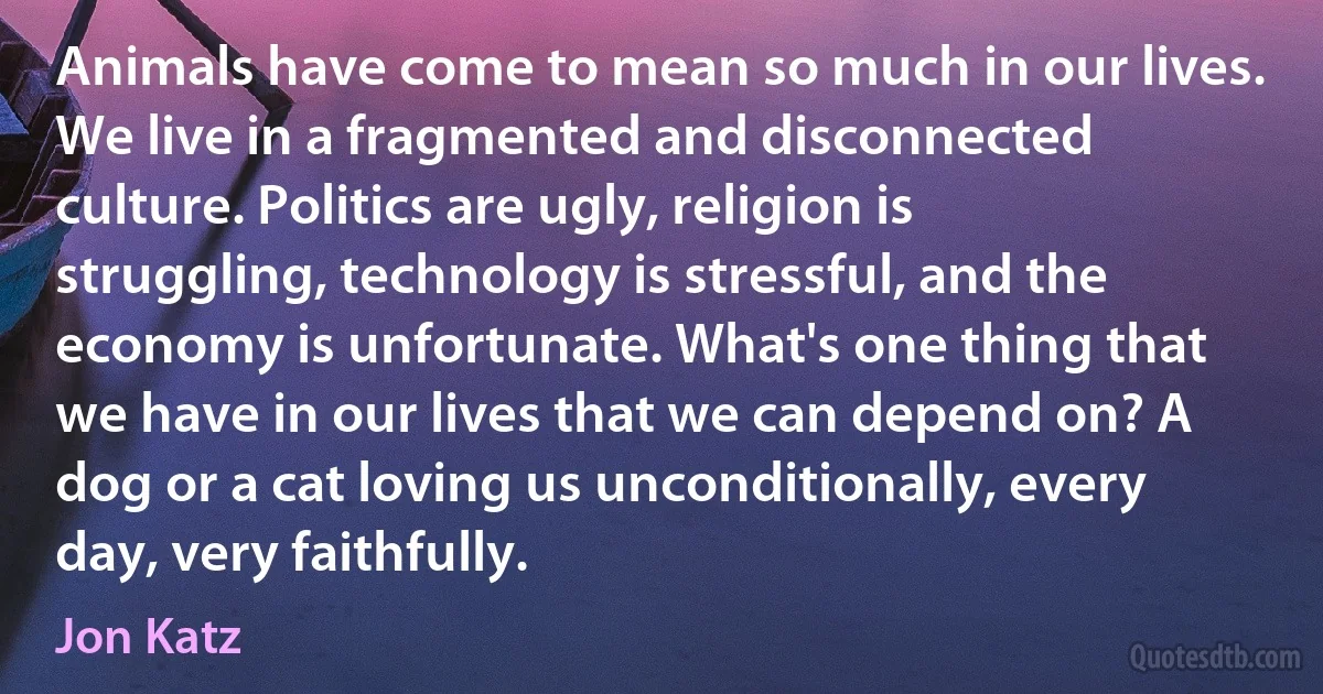Animals have come to mean so much in our lives. We live in a fragmented and disconnected culture. Politics are ugly, religion is struggling, technology is stressful, and the economy is unfortunate. What's one thing that we have in our lives that we can depend on? A dog or a cat loving us unconditionally, every day, very faithfully. (Jon Katz)