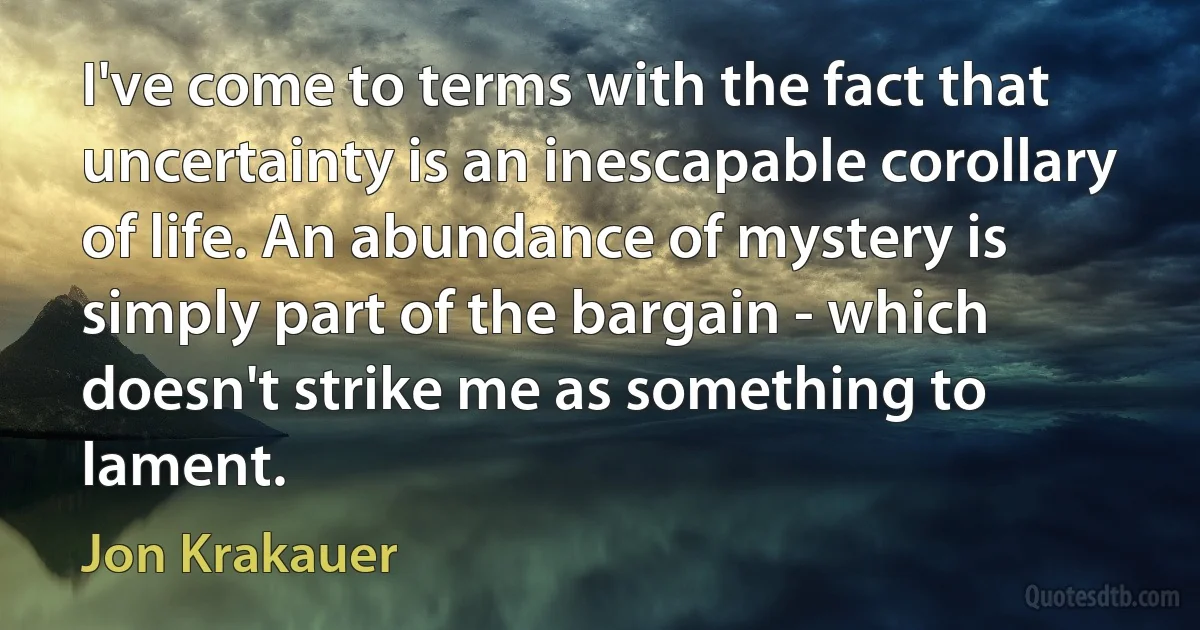 I've come to terms with the fact that uncertainty is an inescapable corollary of life. An abundance of mystery is simply part of the bargain - which doesn't strike me as something to lament. (Jon Krakauer)