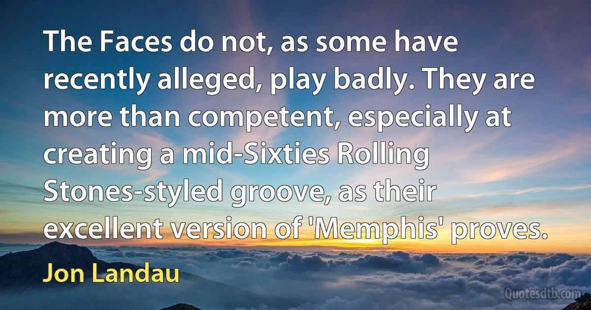 The Faces do not, as some have recently alleged, play badly. They are more than competent, especially at creating a mid-Sixties Rolling Stones-styled groove, as their excellent version of 'Memphis' proves. (Jon Landau)