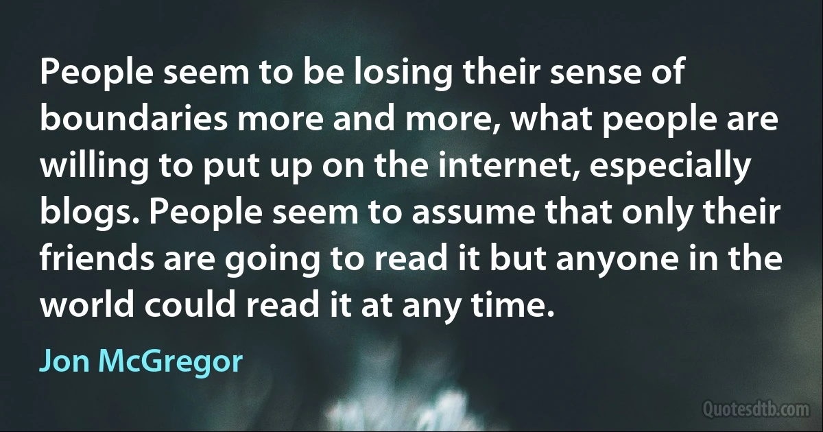 People seem to be losing their sense of boundaries more and more, what people are willing to put up on the internet, especially blogs. People seem to assume that only their friends are going to read it but anyone in the world could read it at any time. (Jon McGregor)