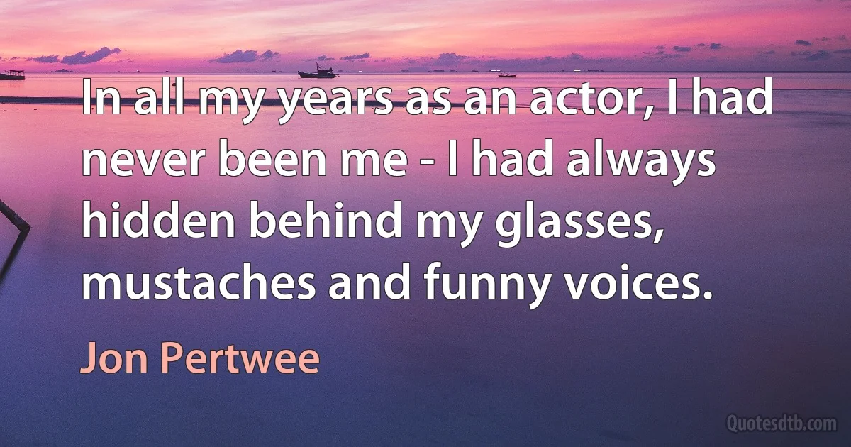 In all my years as an actor, I had never been me - I had always hidden behind my glasses, mustaches and funny voices. (Jon Pertwee)