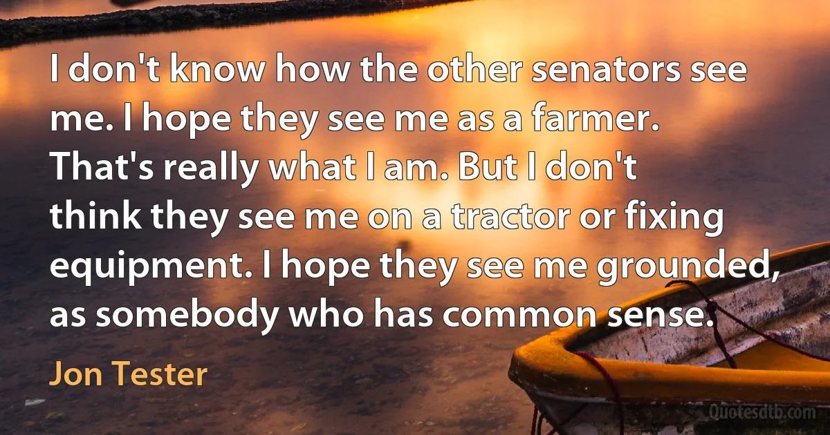 I don't know how the other senators see me. I hope they see me as a farmer. That's really what I am. But I don't think they see me on a tractor or fixing equipment. I hope they see me grounded, as somebody who has common sense. (Jon Tester)