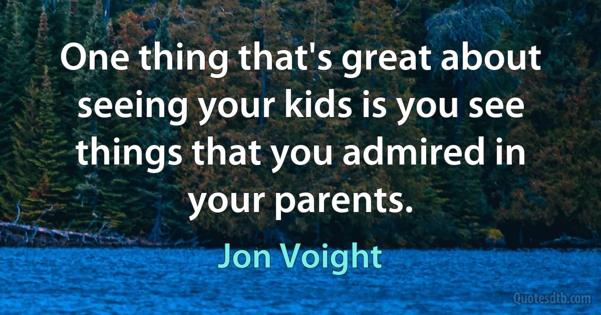 One thing that's great about seeing your kids is you see things that you admired in your parents. (Jon Voight)