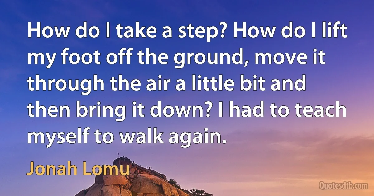 How do I take a step? How do I lift my foot off the ground, move it through the air a little bit and then bring it down? I had to teach myself to walk again. (Jonah Lomu)