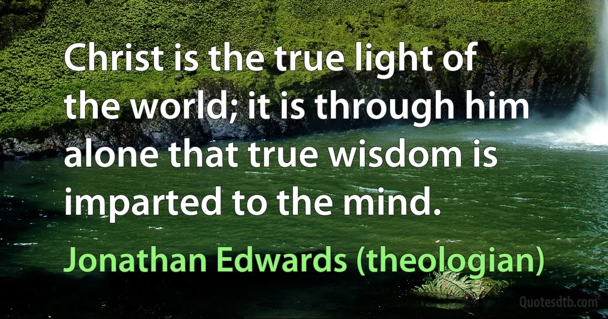 Christ is the true light of the world; it is through him alone that true wisdom is imparted to the mind. (Jonathan Edwards (theologian))