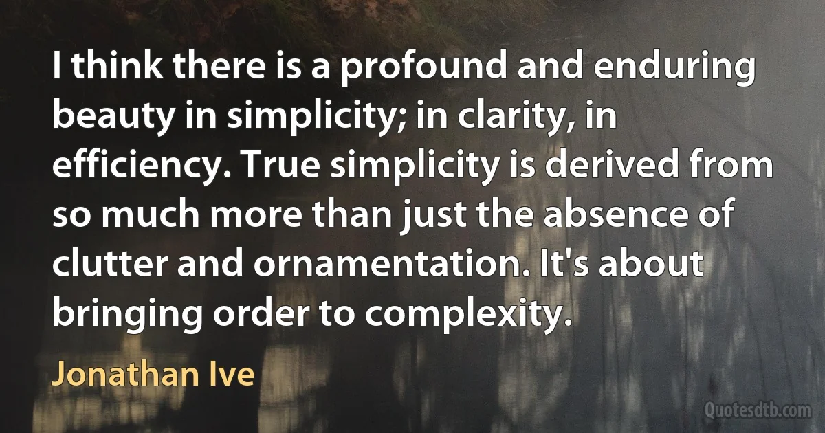 I think there is a profound and enduring beauty in simplicity; in clarity, in efficiency. True simplicity is derived from so much more than just the absence of clutter and ornamentation. It's about bringing order to complexity. (Jonathan Ive)