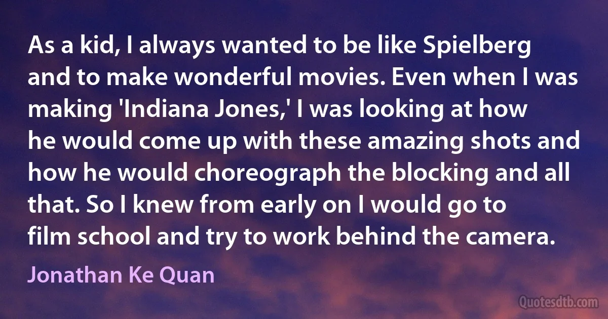 As a kid, I always wanted to be like Spielberg and to make wonderful movies. Even when I was making 'Indiana Jones,' I was looking at how he would come up with these amazing shots and how he would choreograph the blocking and all that. So I knew from early on I would go to film school and try to work behind the camera. (Jonathan Ke Quan)