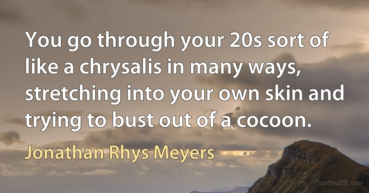 You go through your 20s sort of like a chrysalis in many ways, stretching into your own skin and trying to bust out of a cocoon. (Jonathan Rhys Meyers)