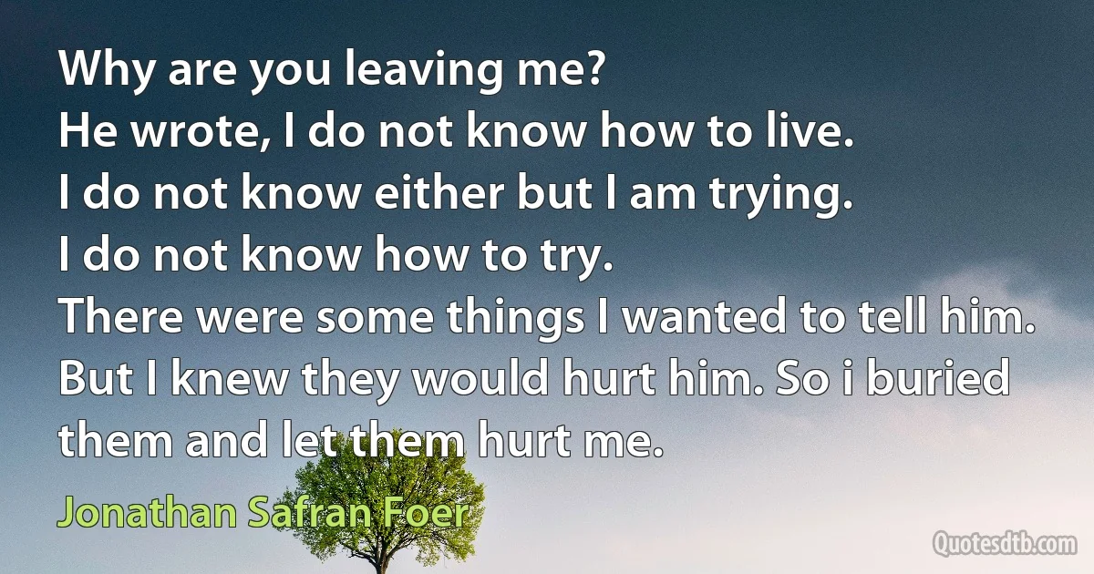 Why are you leaving me?
He wrote, I do not know how to live.
I do not know either but I am trying.
I do not know how to try.
There were some things I wanted to tell him. But I knew they would hurt him. So i buried them and let them hurt me. (Jonathan Safran Foer)