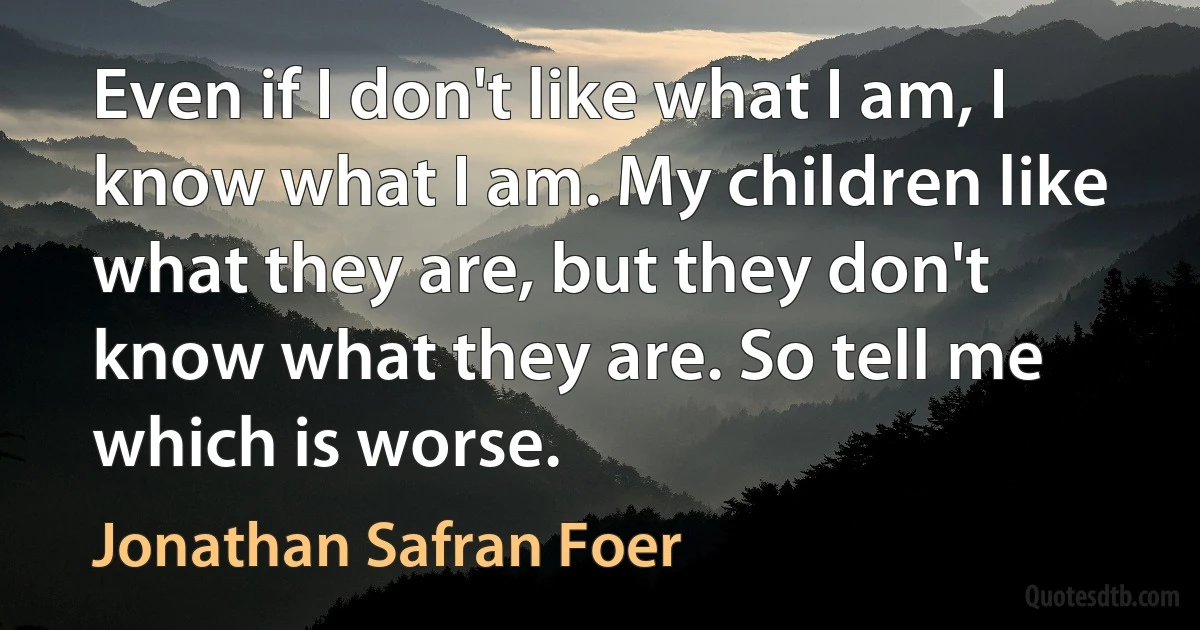 Even if I don't like what I am, I know what I am. My children like what they are, but they don't know what they are. So tell me which is worse. (Jonathan Safran Foer)