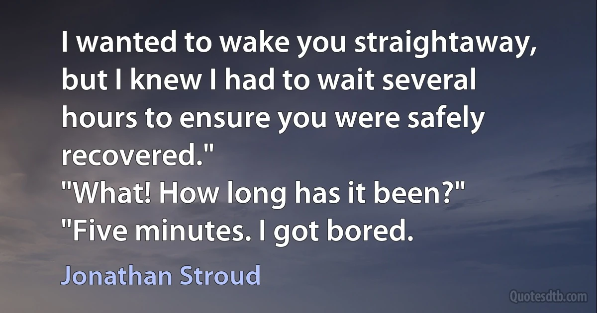 I wanted to wake you straightaway, but I knew I had to wait several hours to ensure you were safely recovered."
"What! How long has it been?"
"Five minutes. I got bored. (Jonathan Stroud)