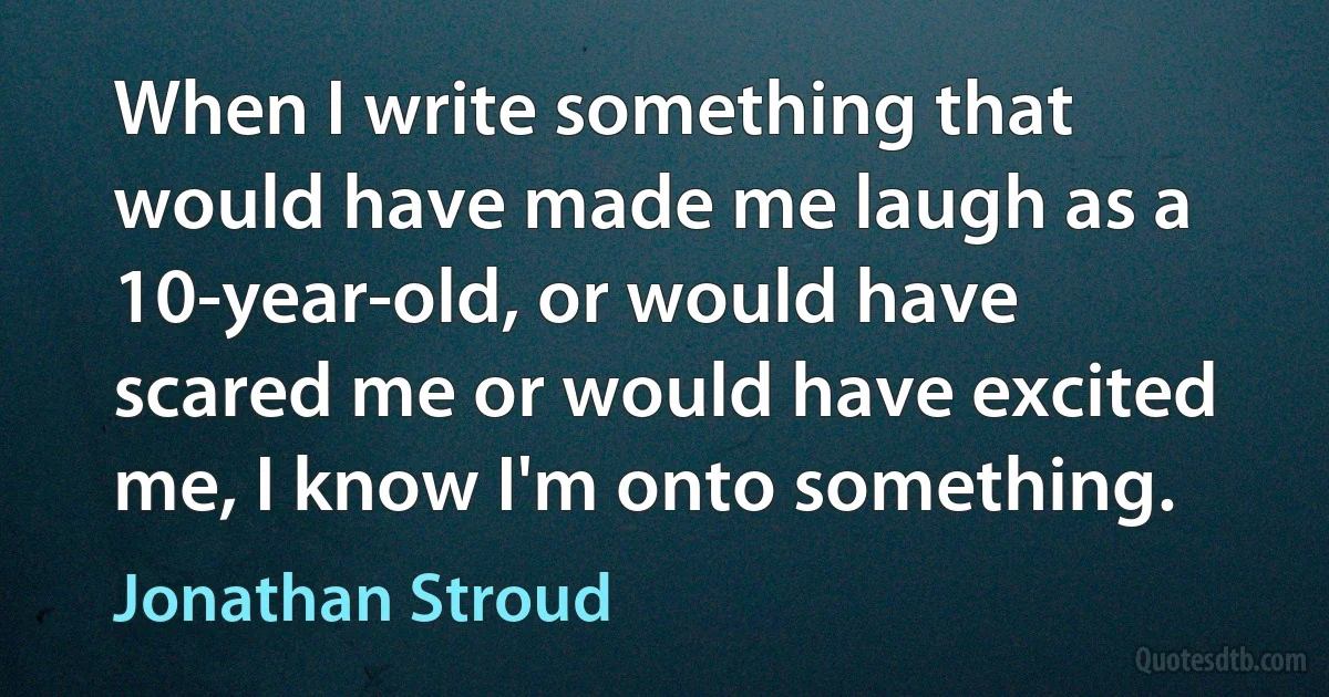 When I write something that would have made me laugh as a 10-year-old, or would have scared me or would have excited me, I know I'm onto something. (Jonathan Stroud)