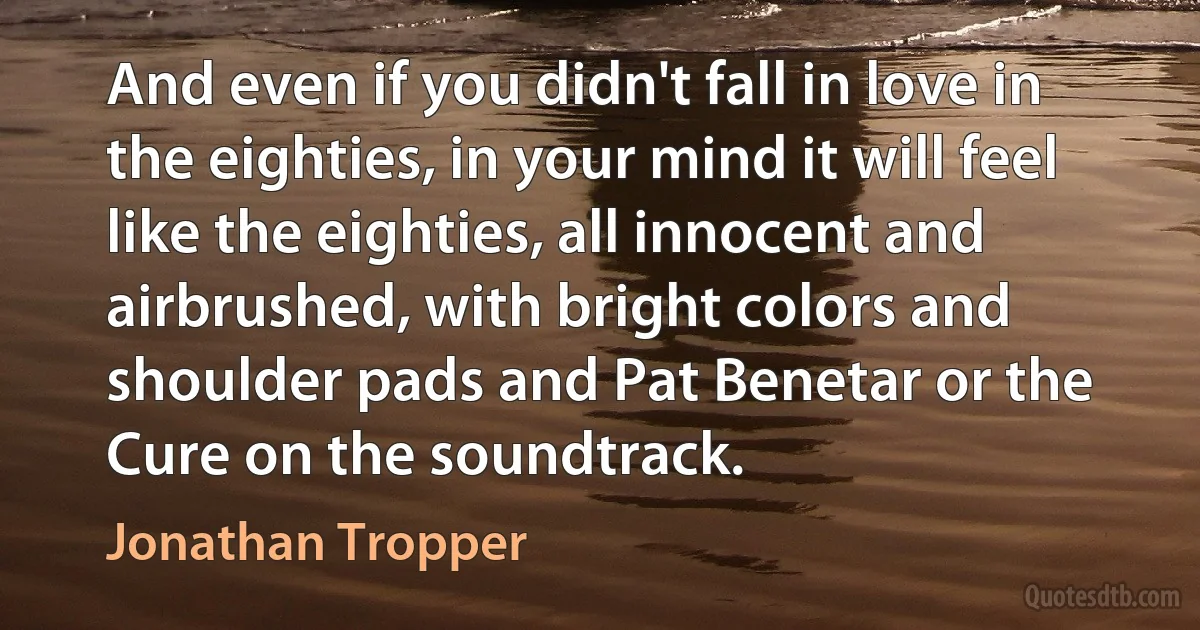 And even if you didn't fall in love in the eighties, in your mind it will feel like the eighties, all innocent and airbrushed, with bright colors and shoulder pads and Pat Benetar or the Cure on the soundtrack. (Jonathan Tropper)