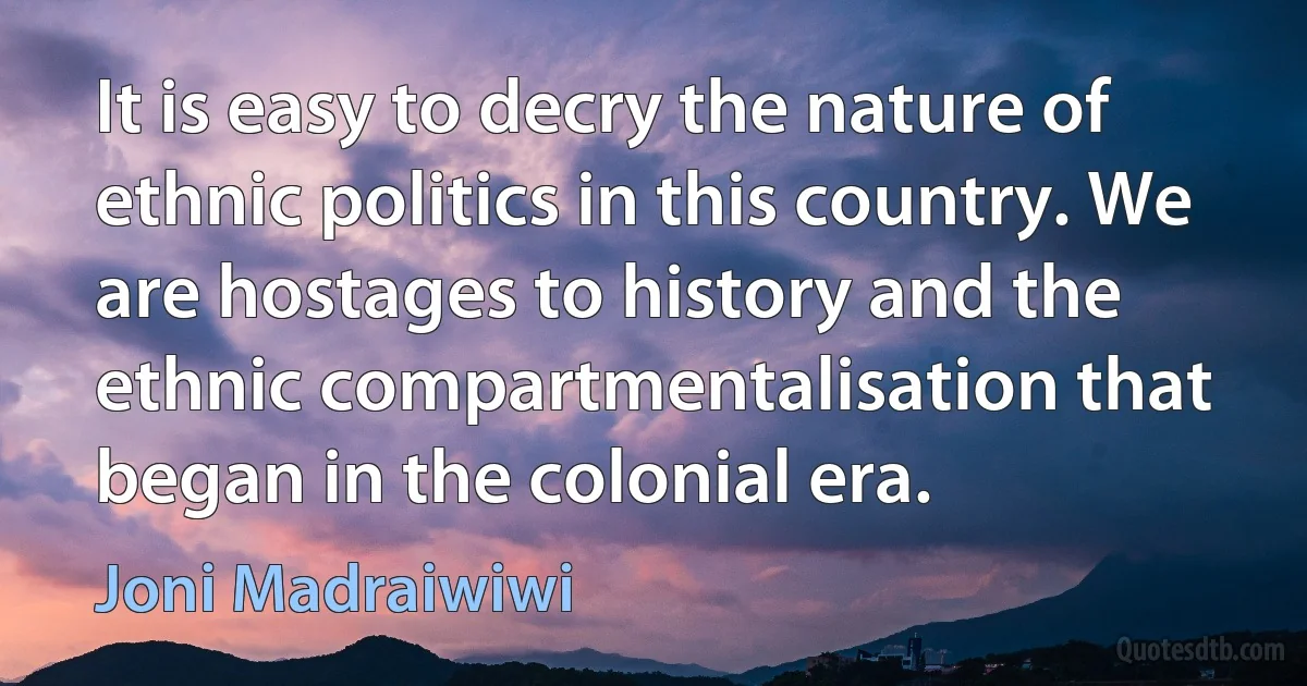 It is easy to decry the nature of ethnic politics in this country. We are hostages to history and the ethnic compartmentalisation that began in the colonial era. (Joni Madraiwiwi)