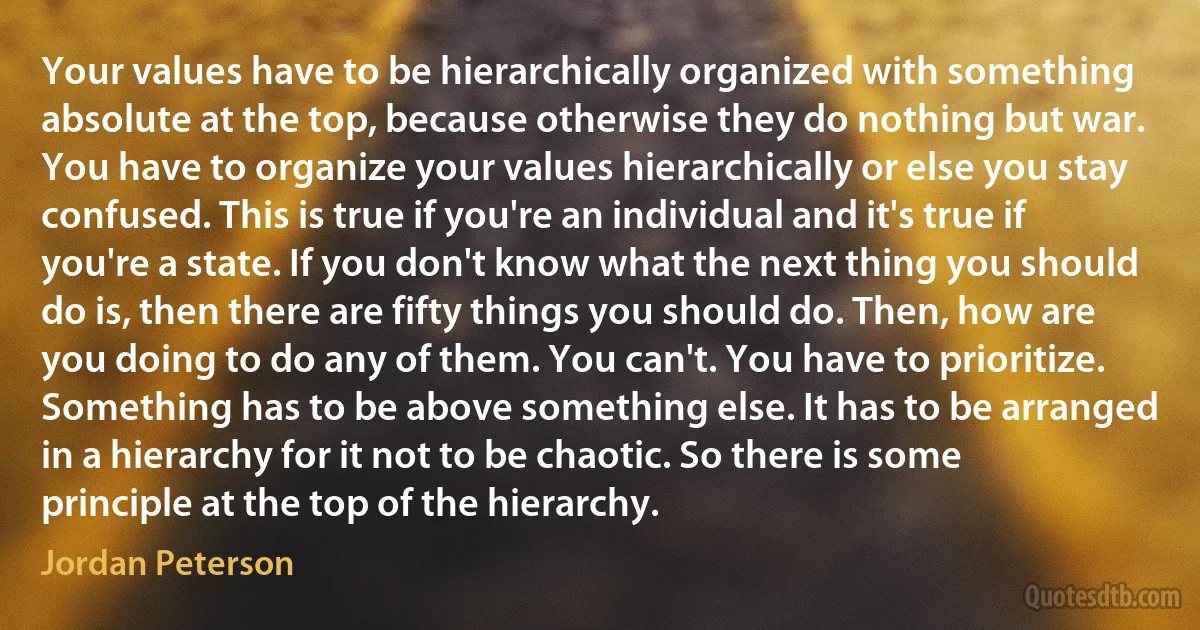 Your values have to be hierarchically organized with something absolute at the top, because otherwise they do nothing but war. You have to organize your values hierarchically or else you stay confused. This is true if you're an individual and it's true if you're a state. If you don't know what the next thing you should do is, then there are fifty things you should do. Then, how are you doing to do any of them. You can't. You have to prioritize. Something has to be above something else. It has to be arranged in a hierarchy for it not to be chaotic. So there is some principle at the top of the hierarchy. (Jordan Peterson)